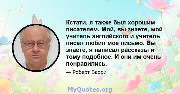 Кстати, я также был хорошим писателем. Мой, вы знаете, мой учитель английского и учитель писал любил мое письмо. Вы знаете, я написал рассказы и тому подобное. И они им очень понравились.