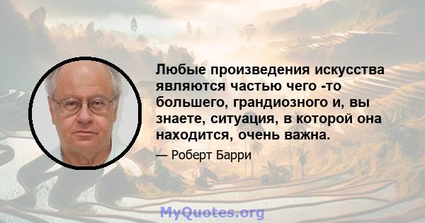 Любые произведения искусства являются частью чего -то большего, грандиозного и, вы знаете, ситуация, в которой она находится, очень важна.