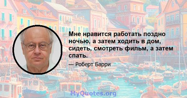 Мне нравится работать поздно ночью, а затем ходить в дом, сидеть, смотреть фильм, а затем спать.