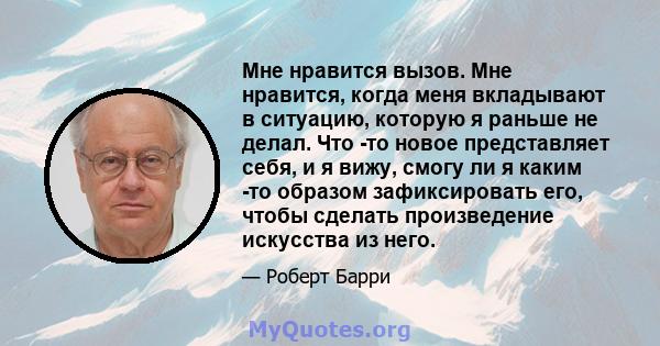 Мне нравится вызов. Мне нравится, когда меня вкладывают в ситуацию, которую я раньше не делал. Что -то новое представляет себя, и я вижу, смогу ли я каким -то образом зафиксировать его, чтобы сделать произведение