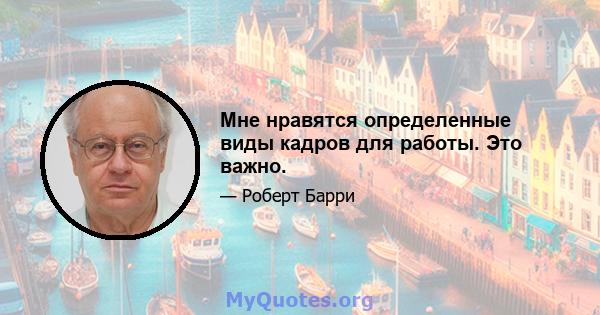 Мне нравятся определенные виды кадров для работы. Это важно.