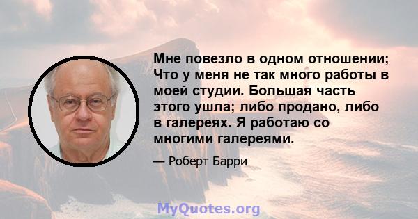 Мне повезло в одном отношении; Что у меня не так много работы в моей студии. Большая часть этого ушла; либо продано, либо в галереях. Я работаю со многими галереями.