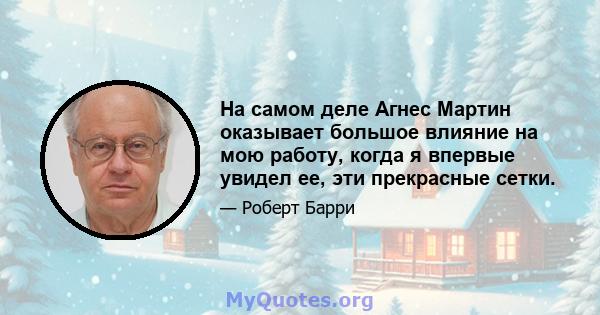 На самом деле Агнес Мартин оказывает большое влияние на мою работу, когда я впервые увидел ее, эти прекрасные сетки.