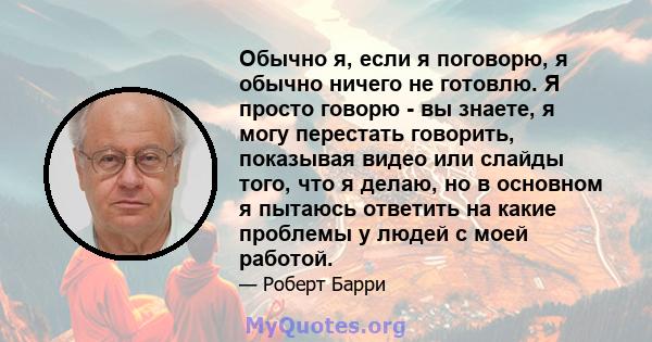 Обычно я, если я поговорю, я обычно ничего не готовлю. Я просто говорю - вы знаете, я могу перестать говорить, показывая видео или слайды того, что я делаю, но в основном я пытаюсь ответить на какие проблемы у людей с