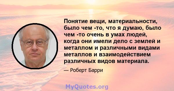 Понятие вещи, материальности, было чем -то, что я думаю, было чем -то очень в умах людей, когда они имели дело с землей и металлом и различными видами металлов и взаимодействием различных видов материала.