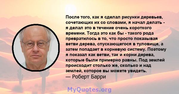 После того, как я сделал рисунки деревьев, сочетающих их со словами, я начал делать - я делал это в течение очень короткого времени. Тогда это как бы - такого рода превратилось в то, что просто показывая ветви дерева,