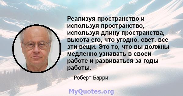 Реализуя пространство и используя пространство, используя длину пространства, высота его, что угодно, свет, все эти вещи. Это то, что вы должны медленно узнавать в своей работе и развиваться за годы работы.