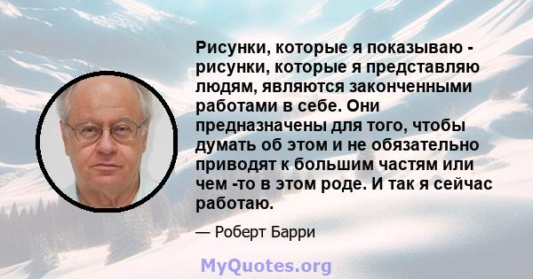 Рисунки, которые я показываю - рисунки, которые я представляю людям, являются законченными работами в себе. Они предназначены для того, чтобы думать об этом и не обязательно приводят к большим частям или чем -то в этом