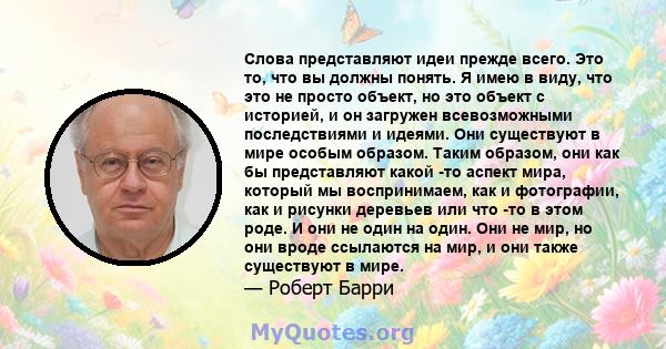 Слова представляют идеи прежде всего. Это то, что вы должны понять. Я имею в виду, что это не просто объект, но это объект с историей, и он загружен всевозможными последствиями и идеями. Они существуют в мире особым