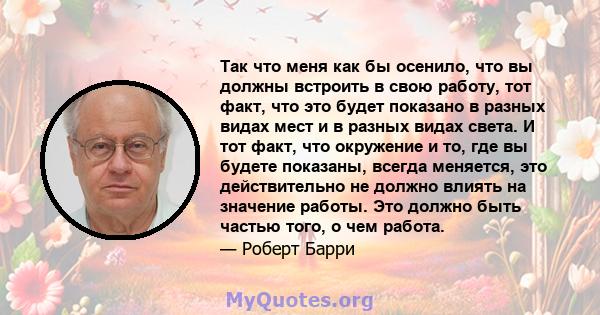 Так что меня как бы осенило, что вы должны встроить в свою работу, тот факт, что это будет показано в разных видах мест и в разных видах света. И тот факт, что окружение и то, где вы будете показаны, всегда меняется,