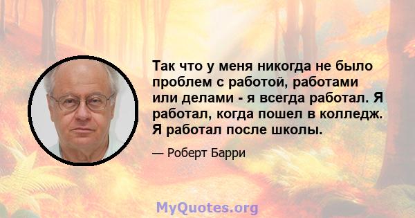 Так что у меня никогда не было проблем с работой, работами или делами - я всегда работал. Я работал, когда пошел в колледж. Я работал после школы.