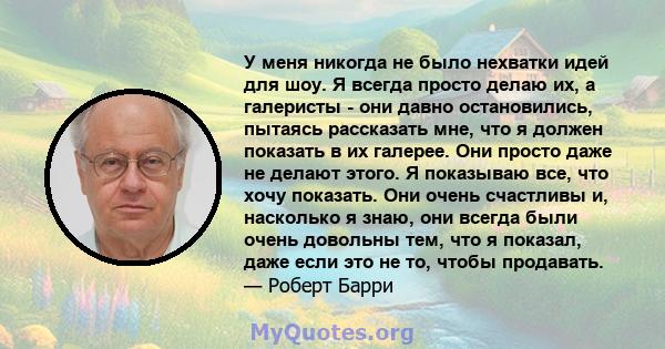 У меня никогда не было нехватки идей для шоу. Я всегда просто делаю их, а галеристы - они давно остановились, пытаясь рассказать мне, что я должен показать в их галерее. Они просто даже не делают этого. Я показываю все, 