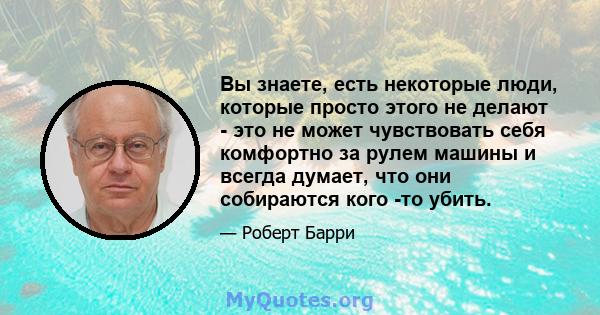 Вы знаете, есть некоторые люди, которые просто этого не делают - это не может чувствовать себя комфортно за рулем машины и всегда думает, что они собираются кого -то убить.