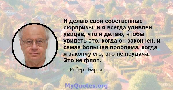 Я делаю свои собственные сюрпризы, и я всегда удивлен, увидев, что я делаю, чтобы увидеть это, когда он закончен, и самая большая проблема, когда я закончу его, это не неудача. Это не флоп.