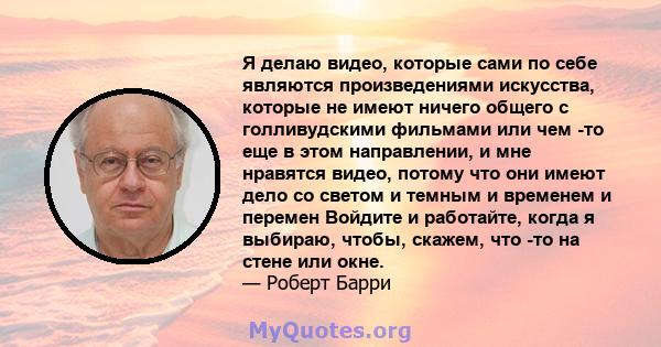 Я делаю видео, которые сами по себе являются произведениями искусства, которые не имеют ничего общего с голливудскими фильмами или чем -то еще в этом направлении, и мне нравятся видео, потому что они имеют дело со