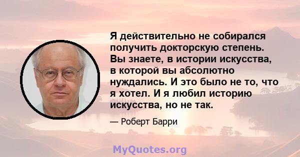 Я действительно не собирался получить докторскую степень. Вы знаете, в истории искусства, в которой вы абсолютно нуждались. И это было не то, что я хотел. И я любил историю искусства, но не так.