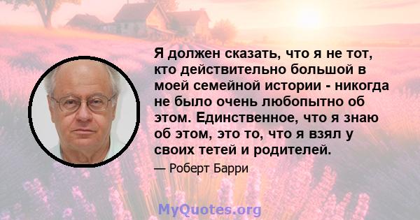 Я должен сказать, что я не тот, кто действительно большой в моей семейной истории - никогда не было очень любопытно об этом. Единственное, что я знаю об этом, это то, что я взял у своих тетей и родителей.