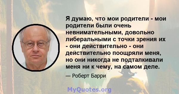 Я думаю, что мои родители - мои родители были очень невнимательными, довольно либеральными с точки зрения их - они действительно - они действительно поощряли меня, но они никогда не подталкивали меня ни к чему, на самом 