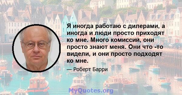 Я иногда работаю с дилерами, а иногда и люди просто приходят ко мне. Много комиссий, они просто знают меня. Они что -то видели, и они просто подходят ко мне.