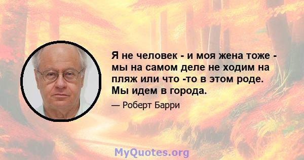 Я не человек - и моя жена тоже - мы на самом деле не ходим на пляж или что -то в этом роде. Мы идем в города.