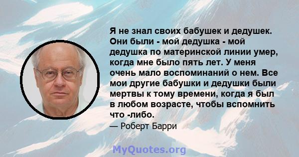 Я не знал своих бабушек и дедушек. Они были - мой дедушка - мой дедушка по материнской линии умер, когда мне было пять лет. У меня очень мало воспоминаний о нем. Все мои другие бабушки и дедушки были мертвы к тому