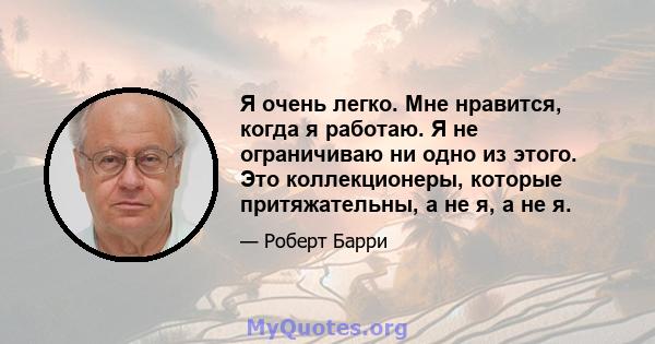 Я очень легко. Мне нравится, когда я работаю. Я не ограничиваю ни одно из этого. Это коллекционеры, которые притяжательны, а не я, а не я.