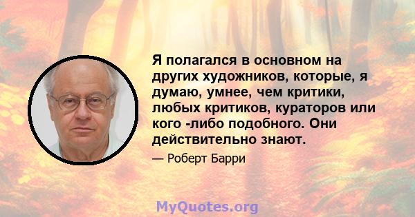 Я полагался в основном на других художников, которые, я думаю, умнее, чем критики, любых критиков, кураторов или кого -либо подобного. Они действительно знают.