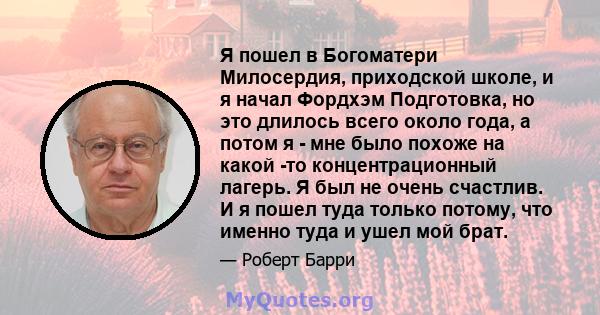 Я пошел в Богоматери Милосердия, приходской школе, и я начал Фордхэм Подготовка, но это длилось всего около года, а потом я - мне было похоже на какой -то концентрационный лагерь. Я был не очень счастлив. И я пошел туда 