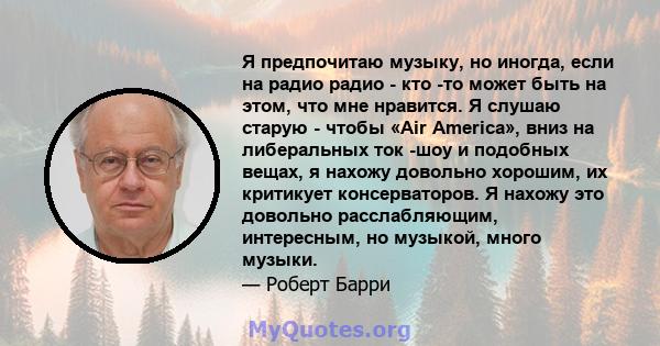 Я предпочитаю музыку, но иногда, если на радио радио - кто -то может быть на этом, что мне нравится. Я слушаю старую - чтобы «Air America», вниз на либеральных ток -шоу и подобных вещах, я нахожу довольно хорошим, их