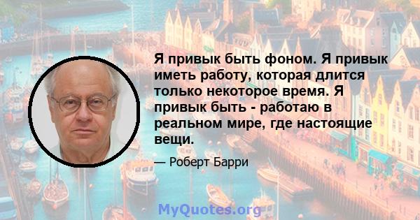 Я привык быть фоном. Я привык иметь работу, которая длится только некоторое время. Я привык быть - работаю в реальном мире, где настоящие вещи.