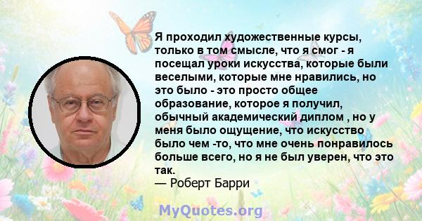 Я проходил художественные курсы, только в том смысле, что я смог - я посещал уроки искусства, которые были веселыми, которые мне нравились, но это было - это просто общее образование, которое я получил, обычный