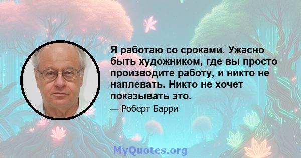 Я работаю со сроками. Ужасно быть художником, где вы просто производите работу, и никто не наплевать. Никто не хочет показывать это.