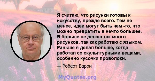 Я считаю, что рисунки готовы к искусству, прежде всего. Тем не менее, идеи могут быть чем -то, что можно превратить в нечто большее. Я больше не делаю так много рисунков, так как работаю с языком. Раньше я делал больше, 