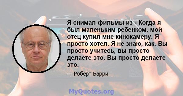 Я снимал фильмы из - Когда я был маленьким ребенком, мой отец купил мне кинокамеру. Я просто хотел. Я не знаю, как. Вы просто учитесь, вы просто делаете это. Вы просто делаете это.