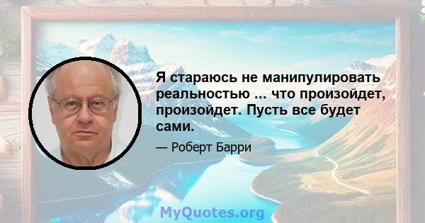 Я стараюсь не манипулировать реальностью ... что произойдет, произойдет. Пусть все будет сами.