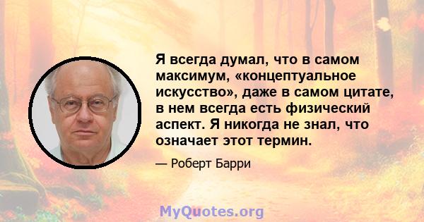 Я всегда думал, что в самом максимум, «концептуальное искусство», даже в самом цитате, в нем всегда есть физический аспект. Я никогда не знал, что означает этот термин.