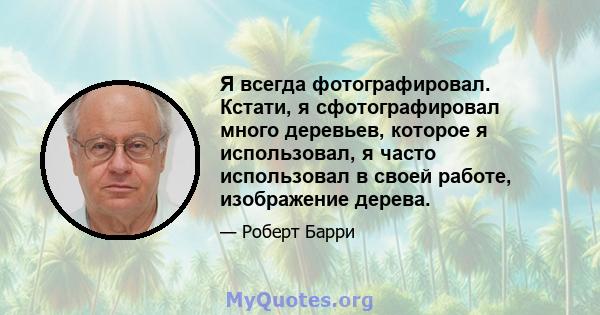 Я всегда фотографировал. Кстати, я сфотографировал много деревьев, которое я использовал, я часто использовал в своей работе, изображение дерева.