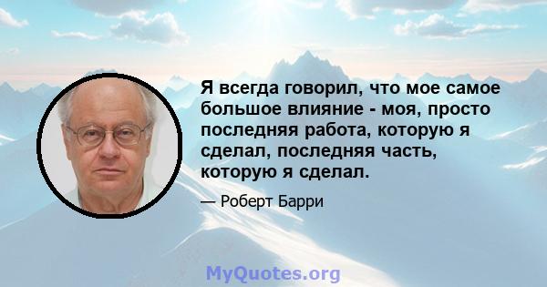 Я всегда говорил, что мое самое большое влияние - моя, просто последняя работа, которую я сделал, последняя часть, которую я сделал.