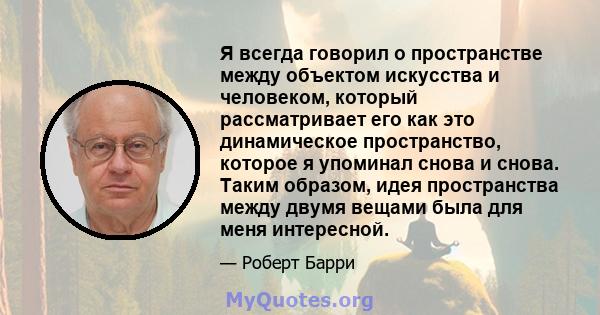 Я всегда говорил о пространстве между объектом искусства и человеком, который рассматривает его как это динамическое пространство, которое я упоминал снова и снова. Таким образом, идея пространства между двумя вещами