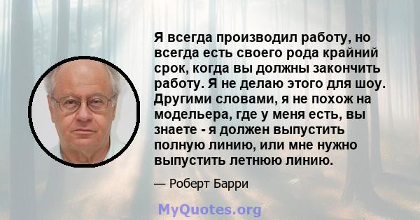 Я всегда производил работу, но всегда есть своего рода крайний срок, когда вы должны закончить работу. Я не делаю этого для шоу. Другими словами, я не похож на модельера, где у меня есть, вы знаете - я должен выпустить