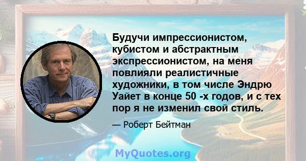 Будучи импрессионистом, кубистом и абстрактным экспрессионистом, на меня повлияли реалистичные художники, в том числе Эндрю Уайет в конце 50 -х годов, и с тех пор я не изменил свой стиль.