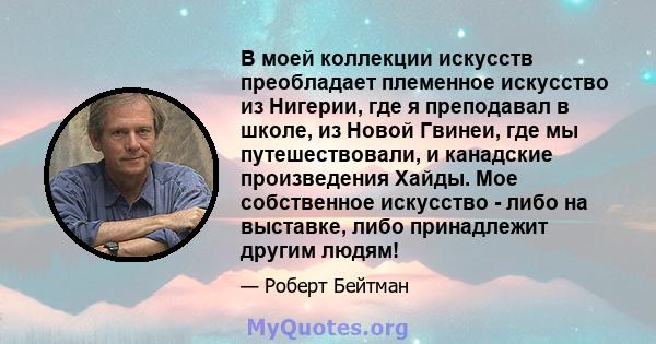 В моей коллекции искусств преобладает племенное искусство из Нигерии, где я преподавал в школе, из Новой Гвинеи, где мы путешествовали, и канадские произведения Хайды. Мое собственное искусство - либо на выставке, либо