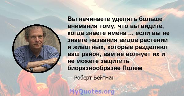 Вы начинаете уделять больше внимания тому, что вы видите, когда знаете имена ... если вы не знаете названия видов растений и животных, которые разделяют ваш район, вам не волнует их и не можете защитить биоразнообразие