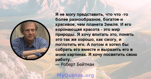 Я не могу представить, что что -то более разнообразное, богатое и красивое, чем планета Земля. И его коронающая красота - это мир природы. Я хочу впитать это, понять это так же хорошо, как смогу, и поглотить его. А