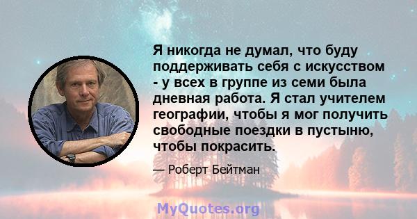 Я никогда не думал, что буду поддерживать себя с искусством - у всех в группе из семи была дневная работа. Я стал учителем географии, чтобы я мог получить свободные поездки в пустыню, чтобы покрасить.