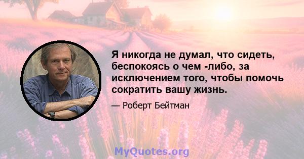 Я никогда не думал, что сидеть, беспокоясь о чем -либо, за исключением того, чтобы помочь сократить вашу жизнь.