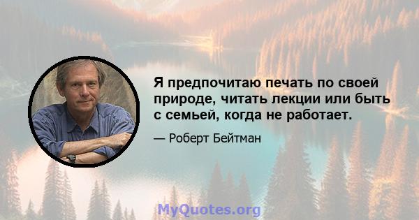 Я предпочитаю печать по своей природе, читать лекции или быть с семьей, когда не работает.