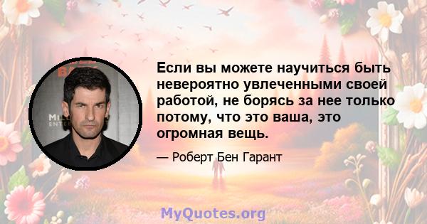 Если вы можете научиться быть невероятно увлеченными своей работой, не борясь за нее только потому, что это ваша, это огромная вещь.