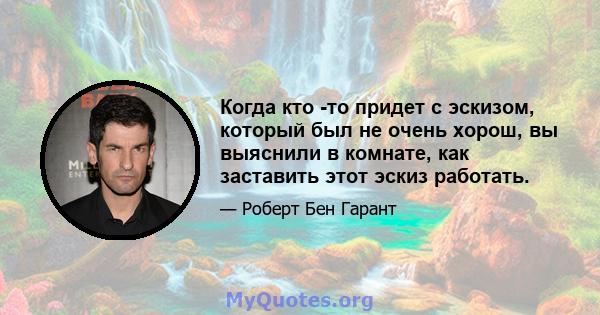 Когда кто -то придет с эскизом, который был не очень хорош, вы выяснили в комнате, как заставить этот эскиз работать.