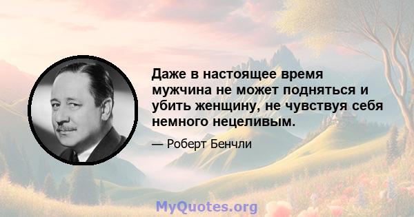 Даже в настоящее время мужчина не может подняться и убить женщину, не чувствуя себя немного нецеливым.